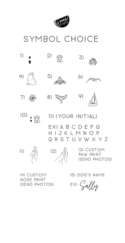 Symbol Choice - 1) Semi Colon 2) Beating Heart 3) Evergreen Tree 4) Butterfly 5) Bee 6) Mountain 7) Succulent 8) Whale Tail 9) Sailboat 10) Semi Colon and Beating Heart 11) Your Initial 12) Dog Paw Touching Hand 13) Custom Paw Print 14) Custom Nose Print 15) Dog's Name